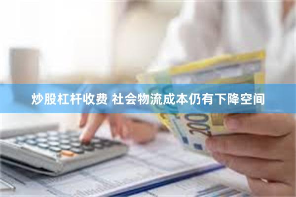 炒股杠杆收费 社会物流成本仍有下降空间