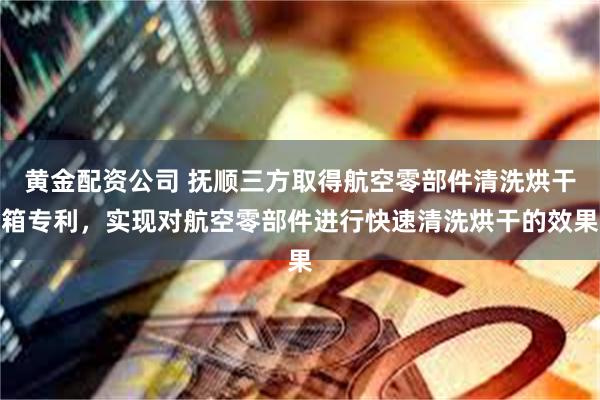 黄金配资公司 抚顺三方取得航空零部件清洗烘干箱专利，实现对航空零部件进行快速清洗烘干的效果