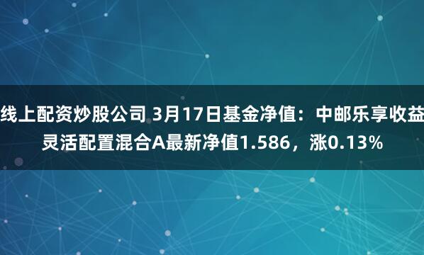 线上配资炒股公司 3月17日基金净值：中邮乐享收益灵活配置混合A最新净值1.586，涨0.13%