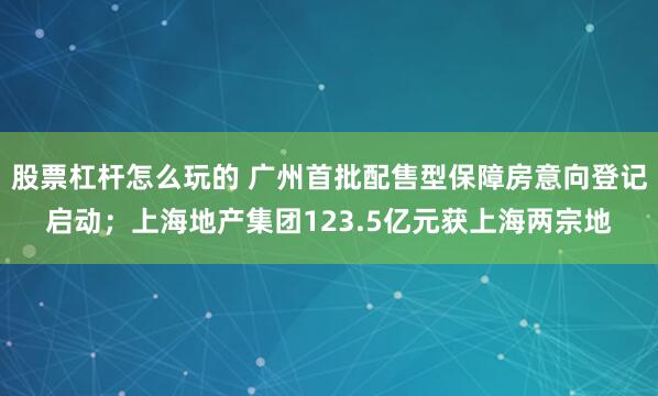 股票杠杆怎么玩的 广州首批配售型保障房意向登记启动；上海地产集团123.5亿元获上海两宗地