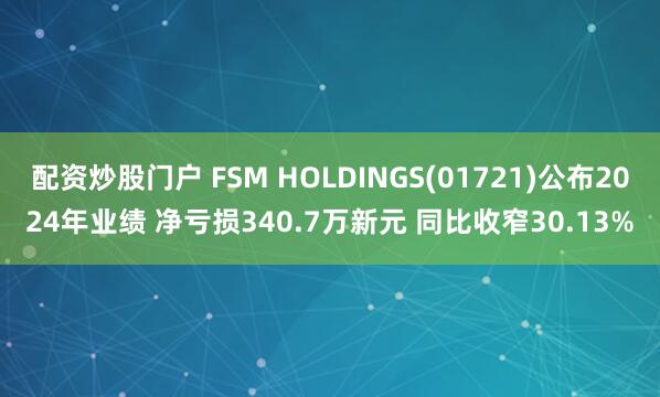 配资炒股门户 FSM HOLDINGS(01721)公布2024年业绩 净亏损340.7万新元 同比收窄30.13%