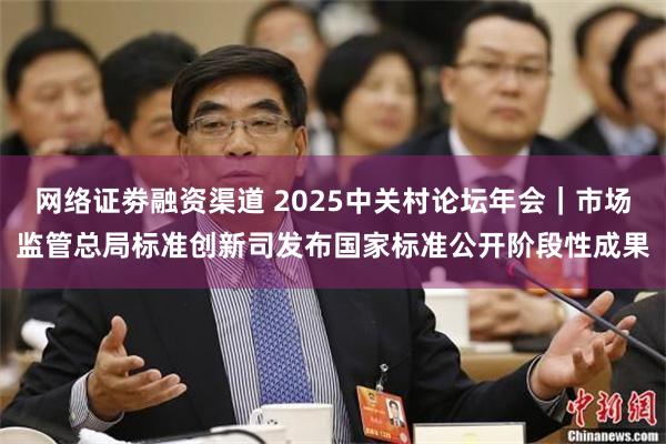 网络证劵融资渠道 2025中关村论坛年会｜市场监管总局标准创新司发布国家标准公开阶段性成果