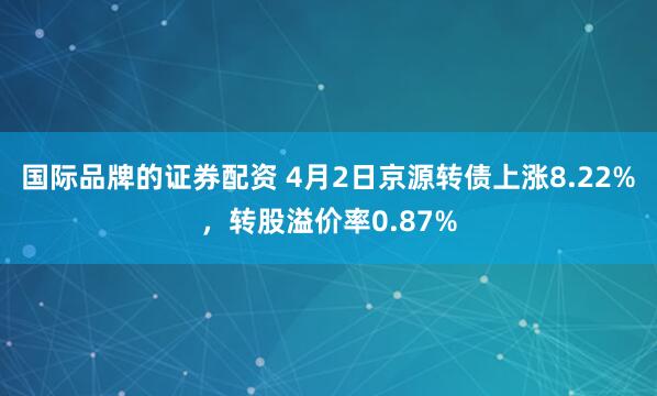 国际品牌的证券配资 4月2日京源转债上涨8.22%，转股溢价率0.87%
