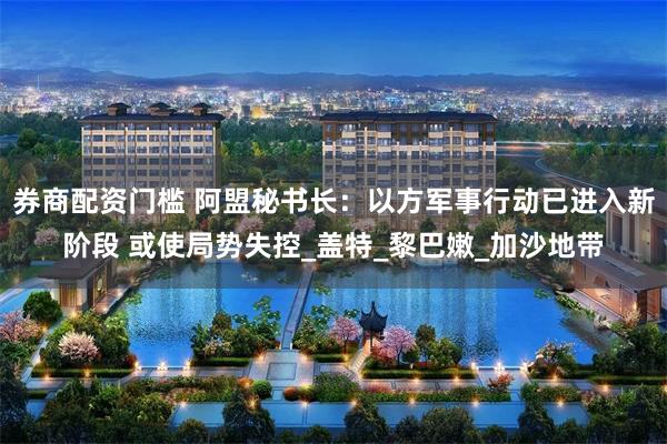 券商配资门槛 阿盟秘书长：以方军事行动已进入新阶段 或使局势失控_盖特_黎巴嫩_加沙地带