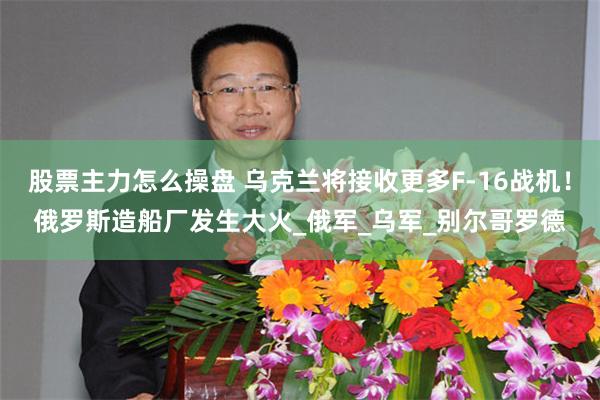 股票主力怎么操盘 乌克兰将接收更多F-16战机！俄罗斯造船厂发生大火_俄军_乌军_别尔哥罗德