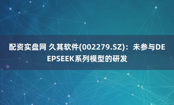 配资实盘网 久其软件(002279.SZ)：未参与DEEPSEEK系列模型的研发