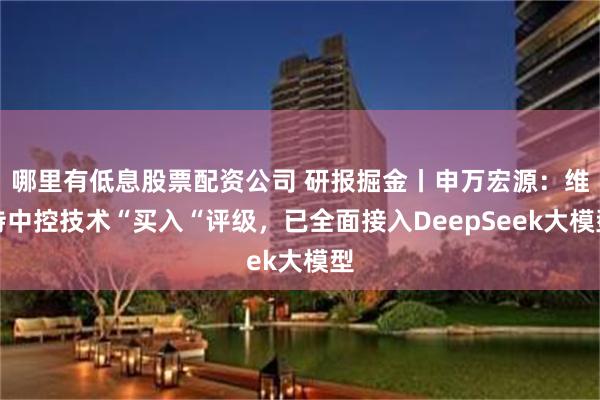 哪里有低息股票配资公司 研报掘金丨申万宏源：维持中控技术“买入“评级，已全面接入DeepSeek大模型