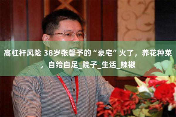高杠杆风险 38岁张馨予的“豪宅”火了，养花种菜，自给自足_院子_生活_辣椒