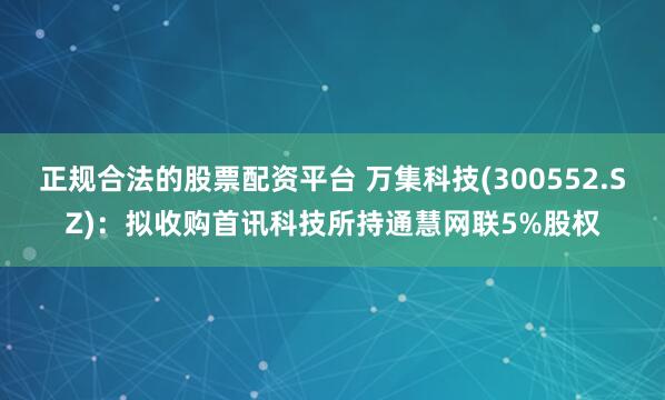 正规合法的股票配资平台 万集科技(300552.SZ)：拟收购首讯科技所持通慧网联5%股权