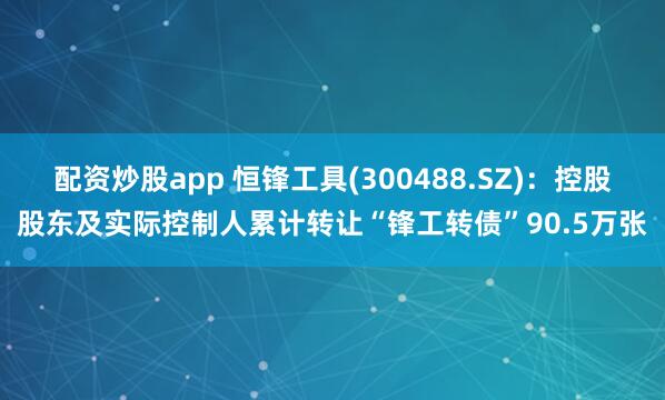 配资炒股app 恒锋工具(300488.SZ)：控股股东及实际控制人累计转让“锋工转债”90.5万张