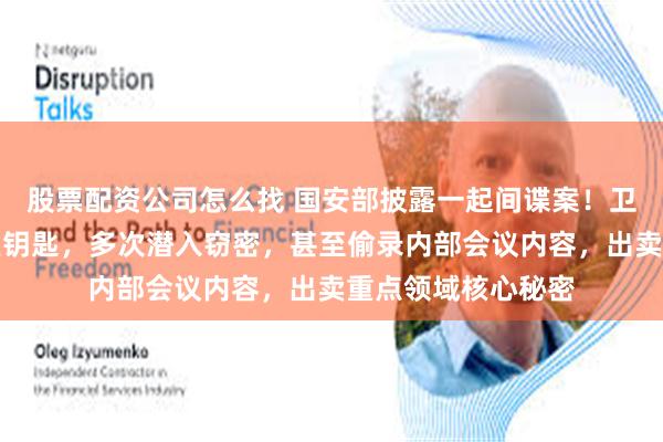 股票配资公司怎么找 国安部披露一起间谍案！卫某偷配领导办公室钥匙，多次潜入窃密，甚至偷录内部会议内容，出卖重点领域核心秘密