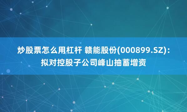 炒股票怎么用杠杆 赣能股份(000899.SZ)：拟对控股子公司峰山抽蓄增资