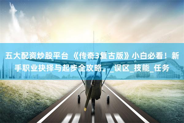 五大配资炒股平台 《传奇3复古版》小白必看！新手职业抉择与起步全攻略。_误区_技能_任务