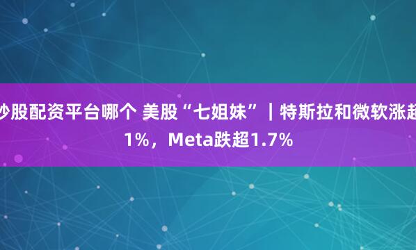 炒股配资平台哪个 美股“七姐妹”｜特斯拉和微软涨超1%，Meta跌超1.7%