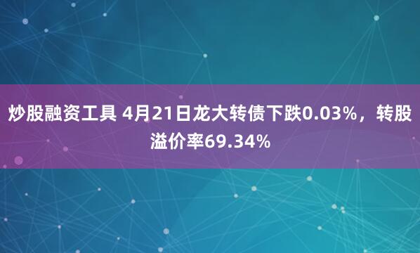 炒股融资工具 4月21日龙大转债下跌0.03%，转股溢价率69.34%