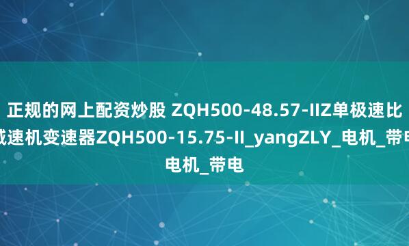 正规的网上配资炒股 ZQH500-48.57-IIZ单极速比减速机变速器ZQH500-15.75-II_yangZLY_电机_带电