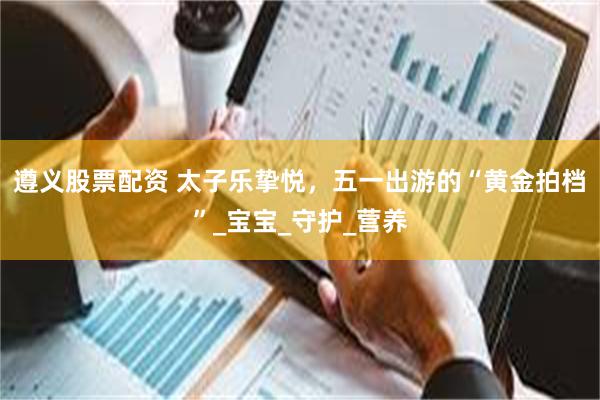 遵义股票配资 太子乐挚悦，五一出游的“黄金拍档”_宝宝_守护_营养