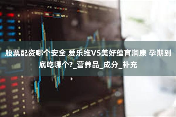 股票配资哪个安全 爱乐维VS美好蕴育润康 孕期到底吃哪个?_营养品_成分_补充
