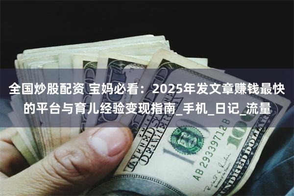 全国炒股配资 宝妈必看：2025年发文章赚钱最快的平台与育儿经验变现指南_手机_日记_流量