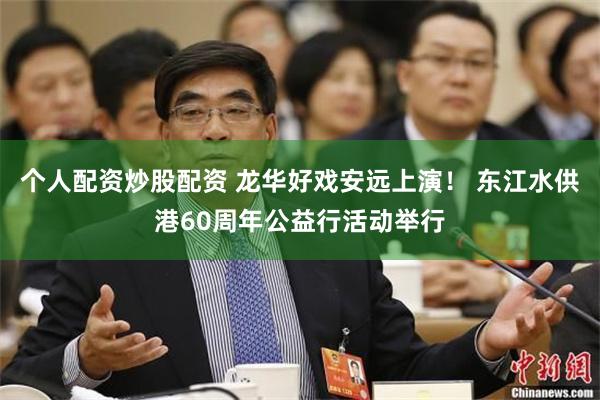 个人配资炒股配资 龙华好戏安远上演！ 东江水供港60周年公益行活动举行