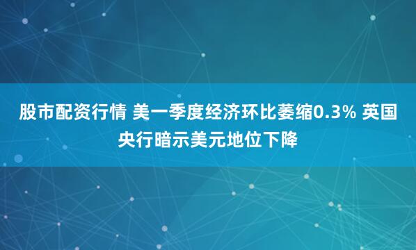 股市配资行情 美一季度经济环比萎缩0.3% 英国央行暗示美元地位下降