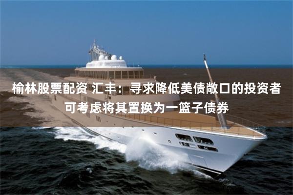 榆林股票配资 汇丰：寻求降低美债敞口的投资者可考虑将其置换为一篮子债券