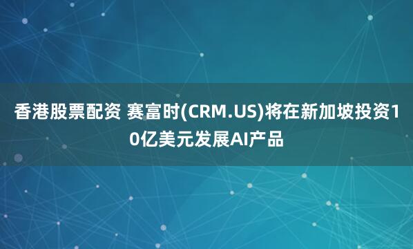 香港股票配资 赛富时(CRM.US)将在新加坡投资10亿美元发展AI产品