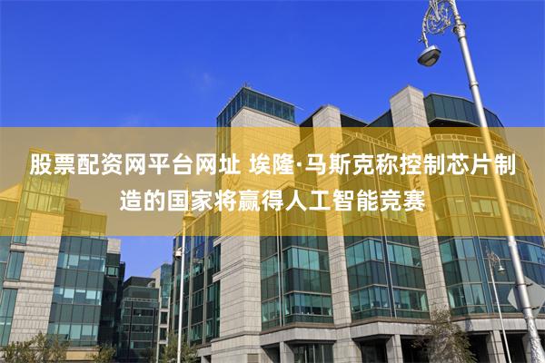 股票配资网平台网址 埃隆·马斯克称控制芯片制造的国家将赢得人工智能竞赛