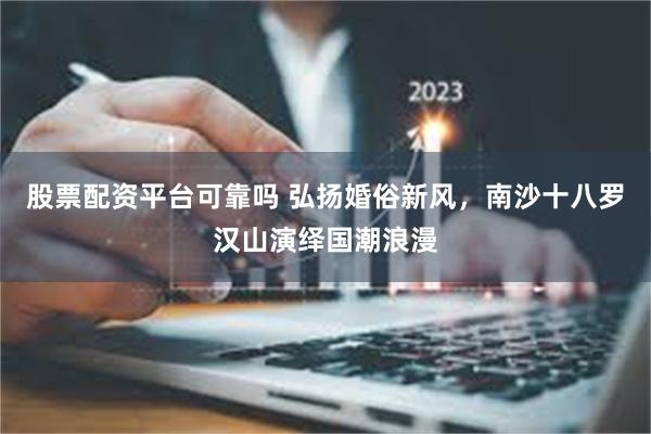 股票配资平台可靠吗 弘扬婚俗新风，南沙十八罗汉山演绎国潮浪漫