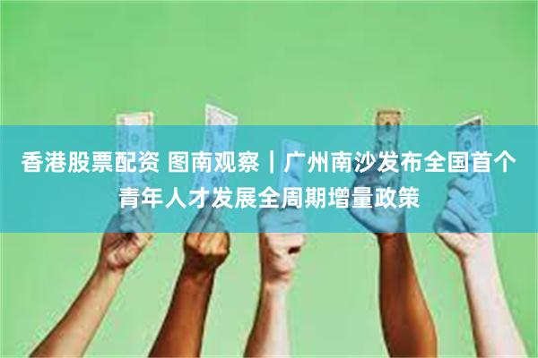 香港股票配资 图南观察｜广州南沙发布全国首个青年人才发展全周期增量政策