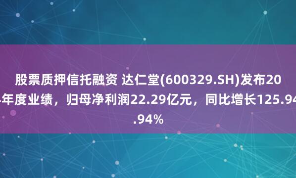 股票质押信托融资 达仁堂(600329.SH)发布2024年度业绩，归母净利润22.29亿元，同比增长125.94%