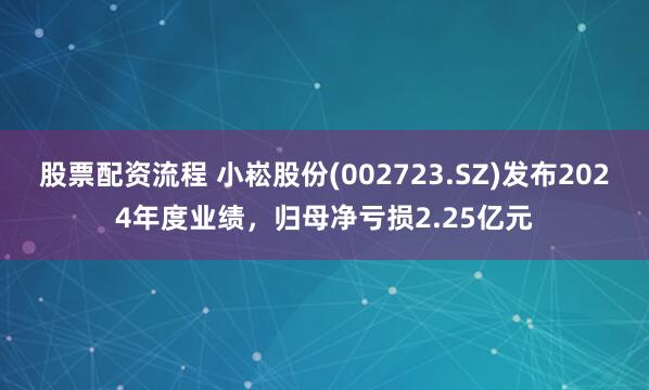 股票配资流程 小崧股份(002723.SZ)发布2024年度业绩，归母净亏损2.25亿元