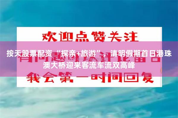 按天股票配资 “探亲+旅游”，清明假期首日港珠澳大桥迎来客流车流双高峰
