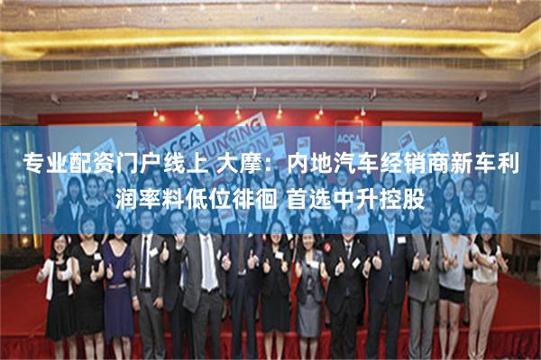 专业配资门户线上 大摩：内地汽车经销商新车利润率料低位徘徊 首选中升控股