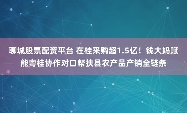 聊城股票配资平台 在桂采购超1.5亿！钱大妈赋能粤桂协作对口帮扶县农产品产销全链条