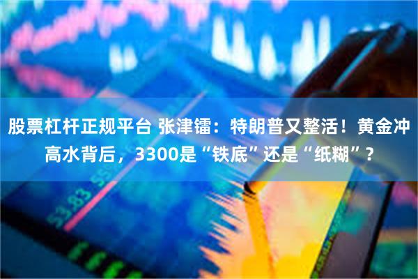 股票杠杆正规平台 张津镭：特朗普又整活！黄金冲高水背后，3300是“铁底”还是“纸糊”？