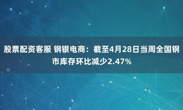 股票配资客服 钢银电商：截至4月28日当周全国钢市库存环比减少2.47%