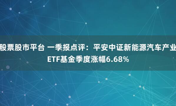 股票股市平台 一季报点评：平安中证新能源汽车产业ETF基金季度涨幅6.68%