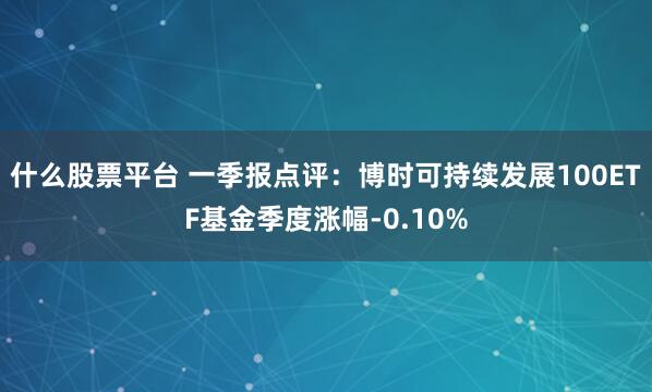 什么股票平台 一季报点评：博时可持续发展100ETF基金季度涨幅-0.10%
