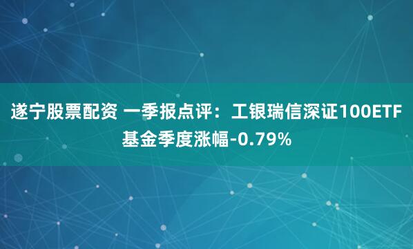 遂宁股票配资 一季报点评：工银瑞信深证100ETF基金季度涨幅-0.79%