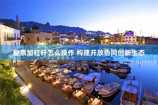 股票加杠杆怎么操作 构建开放协同创新生态