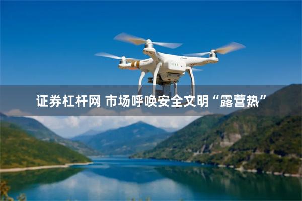 证券杠杆网 市场呼唤安全文明“露营热”