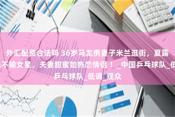 外汇配资合法吗 36岁马龙携妻子米兰逛街，夏露美到发光不输女星，夫妻甜蜜如热恋情侣 ！_中国乒乓球队_低调_观众