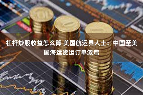 杠杆炒股收益怎么算 美国航运界人士：中国至美国海运货运订单激增