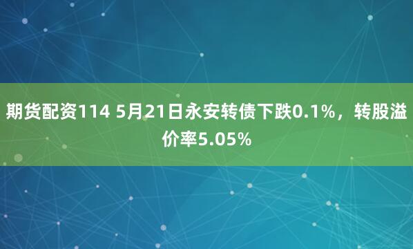 期货配资114 5月21日永安转债下跌0.1%，转股溢价率5.05%