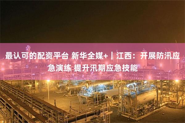 最认可的配资平台 新华全媒+｜江西：开展防汛应急演练 提升汛期应急技能