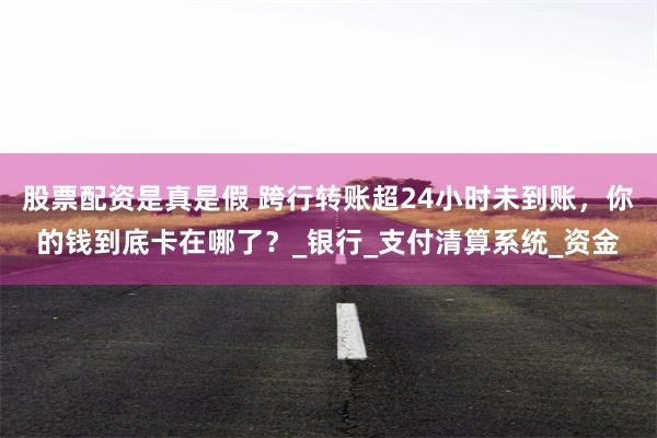 股票配资是真是假 跨行转账超24小时未到账，你的钱到底卡在哪了？_银行_支付清算系统_资金