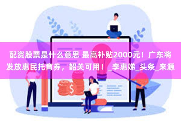 配资股票是什么意思 最高补贴2000元！广东将发放惠民托育券，韶关可用！_李惠娣_头条_来源