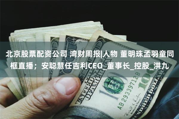 北京股票配资公司 湾财周报|人物 董明珠孟羽童同框直播；安聪慧任吉利CEO_董事长_控股_洪九