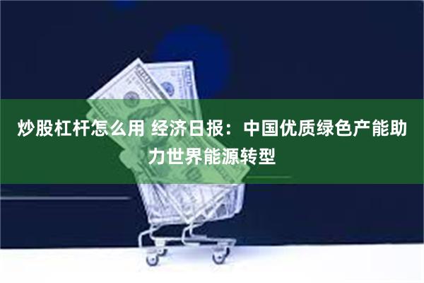 炒股杠杆怎么用 经济日报：中国优质绿色产能助力世界能源转型